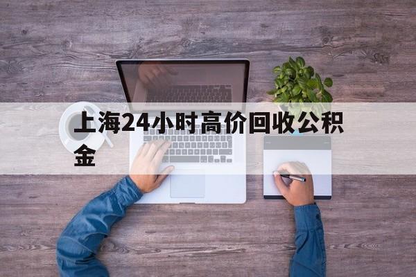 最新上海24小时高价回收公积金方法分析(最方便真实的云南上海24小时高价回收公积金电话方法)