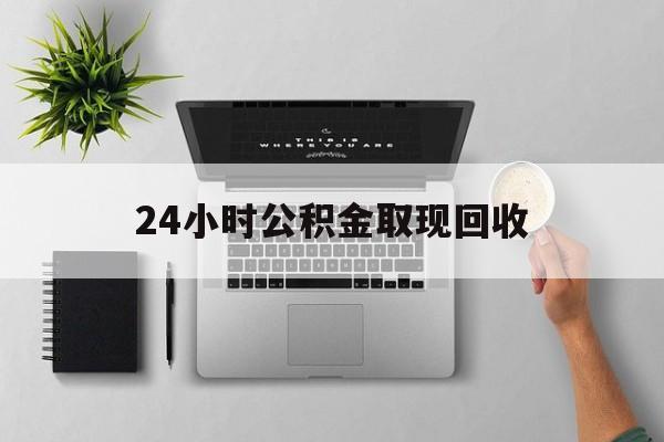 云南最新24小时公积金取现回收方法分析(最方便真实的云南24小时公积金取现回收多久到账方法)