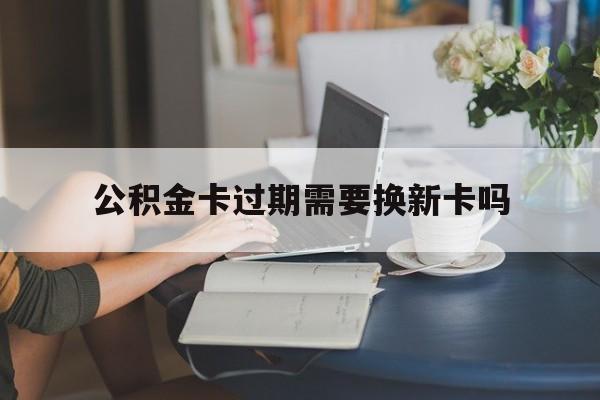 最新公积金卡过期需要换新卡吗方法分析(最方便真实的云南公积金卡到期了卡号会变吗方法) 最新公积金卡过期需要换新卡吗方法分析(最方便真实的云南公积金卡到期了卡号会变吗方法)