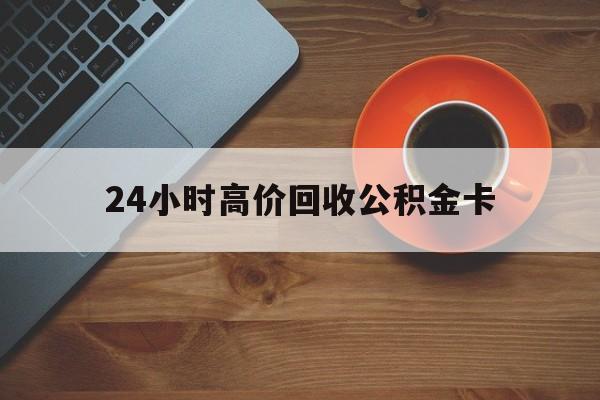 云南最新24小时高价回收公积金卡方法分析(最方便真实的云南24小时高价回收公积金卡怎么办方法)