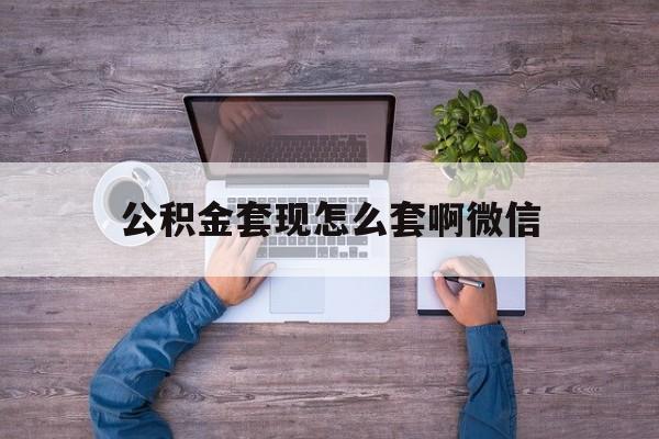 云南最新公积金套现怎么套啊微信方法分析(最方便真实的云南公积金套现怎么套啊微信提现方法)
