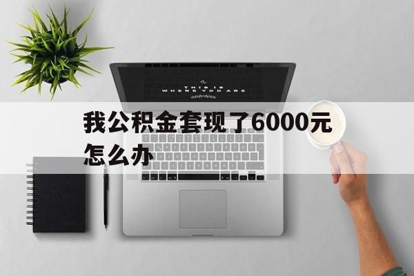 云南最新我公积金套现了6000元怎么办方法分析(最方便真实的云南住房公积金套取现金方法)